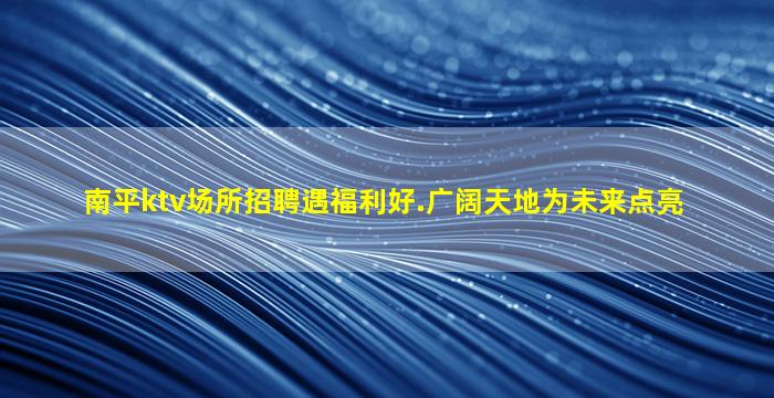 南平ktv场所招聘遇福利好.广阔天地为未来点亮